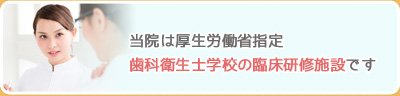 当院は厚生労働省指定歯科衛生士学校の臨床研修施設です